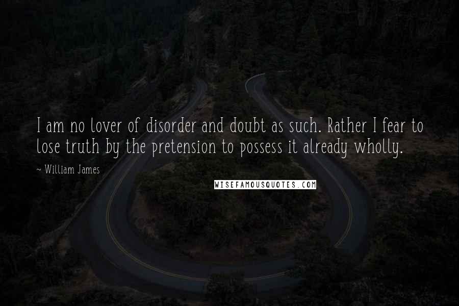 William James Quotes: I am no lover of disorder and doubt as such. Rather I fear to lose truth by the pretension to possess it already wholly.