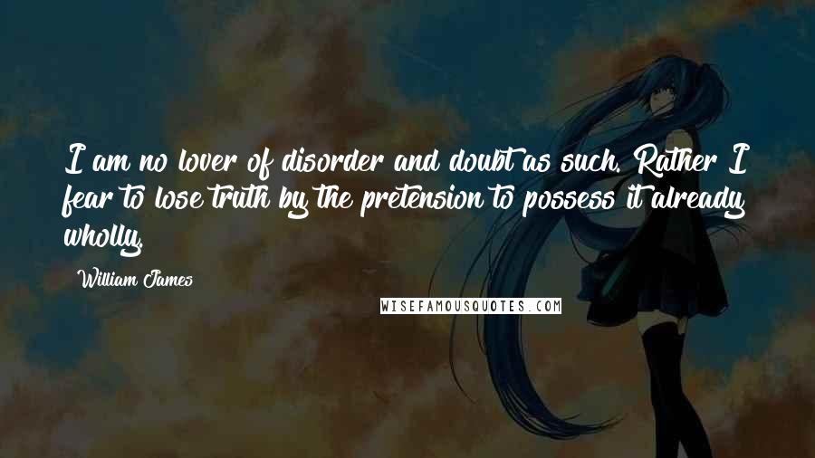 William James Quotes: I am no lover of disorder and doubt as such. Rather I fear to lose truth by the pretension to possess it already wholly.