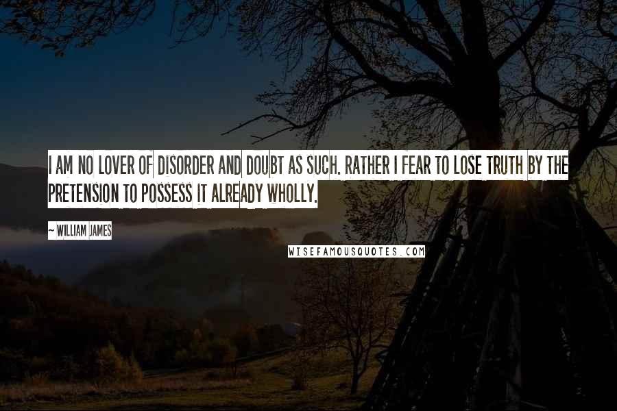 William James Quotes: I am no lover of disorder and doubt as such. Rather I fear to lose truth by the pretension to possess it already wholly.