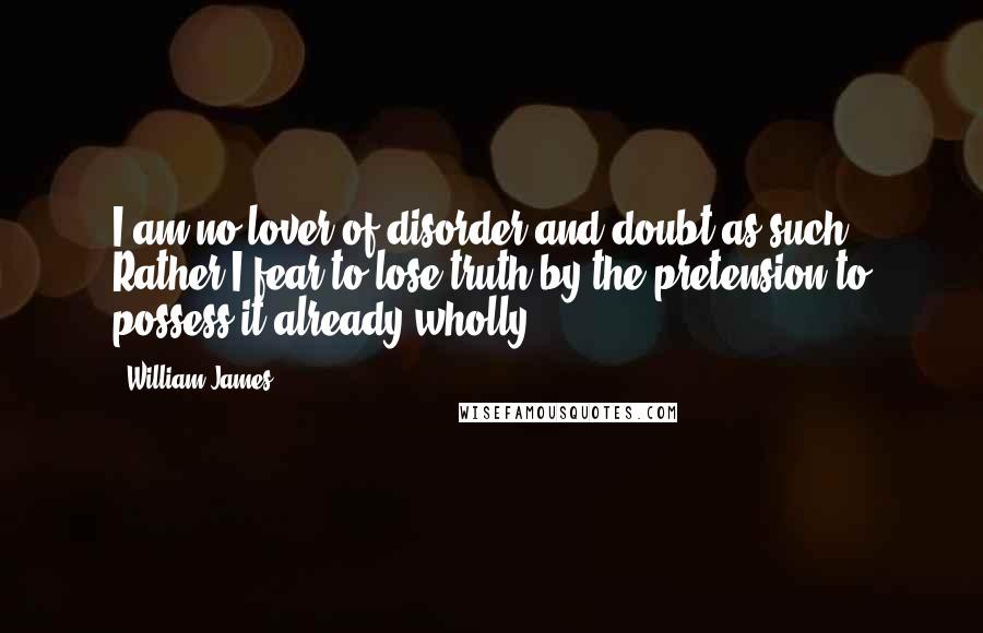 William James Quotes: I am no lover of disorder and doubt as such. Rather I fear to lose truth by the pretension to possess it already wholly.