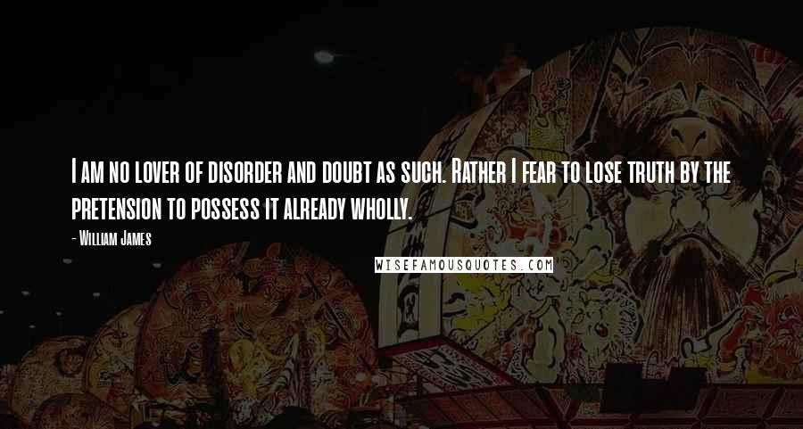 William James Quotes: I am no lover of disorder and doubt as such. Rather I fear to lose truth by the pretension to possess it already wholly.