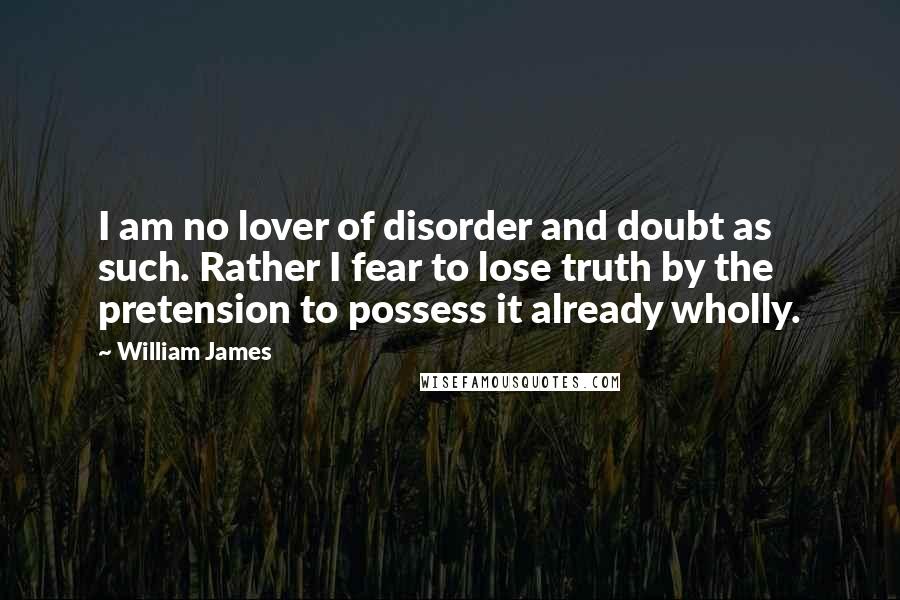 William James Quotes: I am no lover of disorder and doubt as such. Rather I fear to lose truth by the pretension to possess it already wholly.