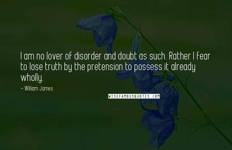 William James Quotes: I am no lover of disorder and doubt as such. Rather I fear to lose truth by the pretension to possess it already wholly.