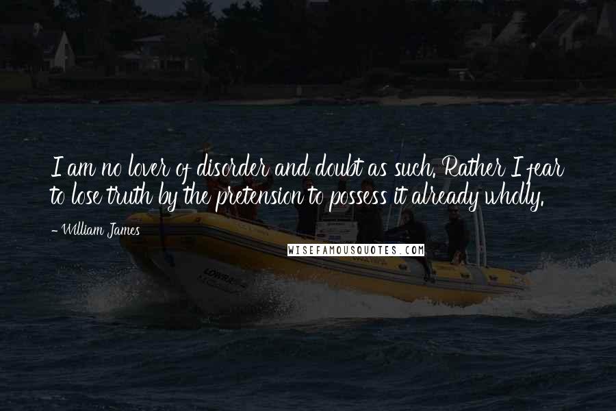 William James Quotes: I am no lover of disorder and doubt as such. Rather I fear to lose truth by the pretension to possess it already wholly.