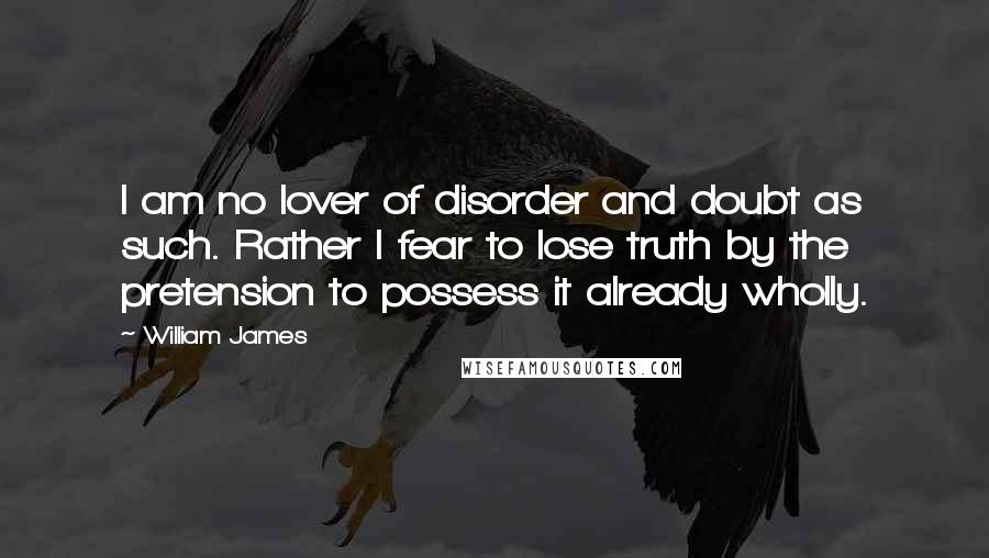 William James Quotes: I am no lover of disorder and doubt as such. Rather I fear to lose truth by the pretension to possess it already wholly.