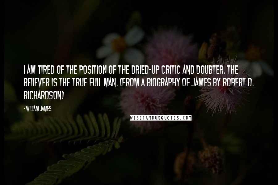 William James Quotes: I am tired of the position of the dried-up critic and doubter. The believer is the true full man. (from a biography of James by Robert D. Richardson)