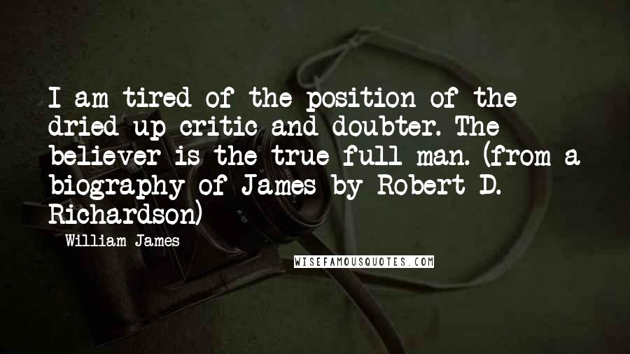 William James Quotes: I am tired of the position of the dried-up critic and doubter. The believer is the true full man. (from a biography of James by Robert D. Richardson)