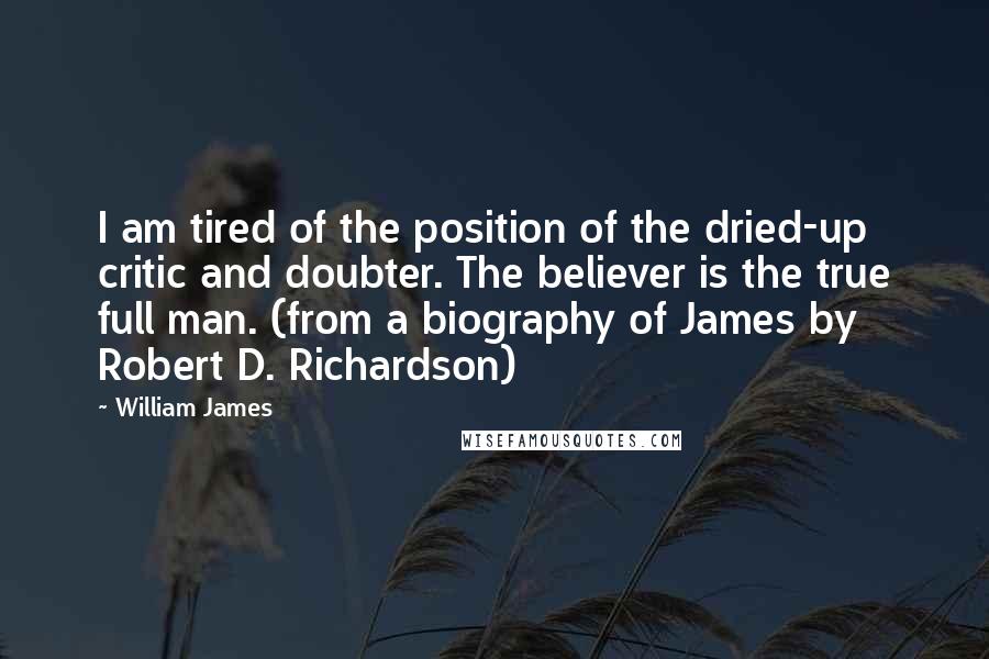 William James Quotes: I am tired of the position of the dried-up critic and doubter. The believer is the true full man. (from a biography of James by Robert D. Richardson)