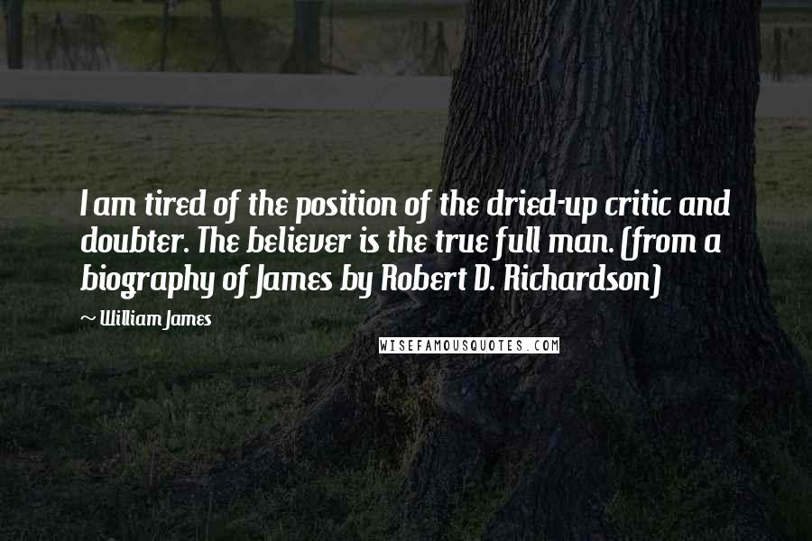 William James Quotes: I am tired of the position of the dried-up critic and doubter. The believer is the true full man. (from a biography of James by Robert D. Richardson)