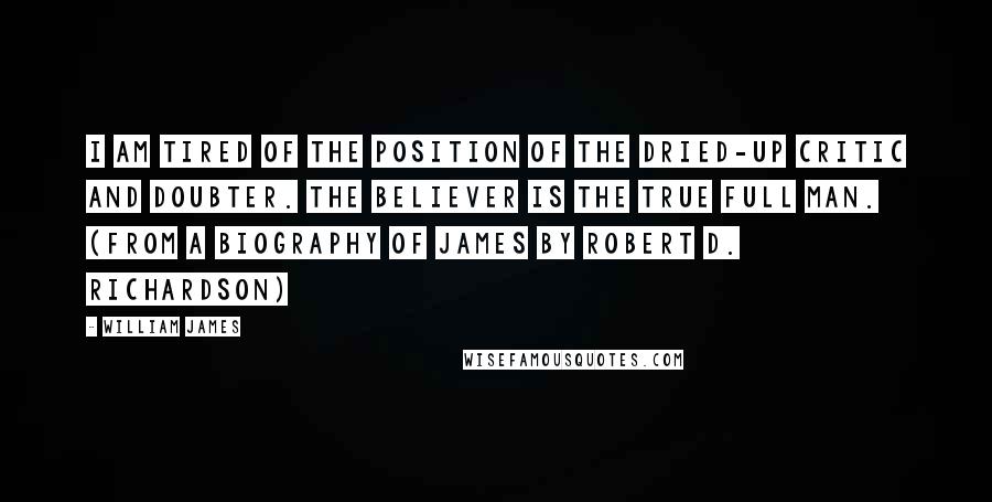 William James Quotes: I am tired of the position of the dried-up critic and doubter. The believer is the true full man. (from a biography of James by Robert D. Richardson)