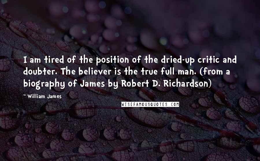 William James Quotes: I am tired of the position of the dried-up critic and doubter. The believer is the true full man. (from a biography of James by Robert D. Richardson)