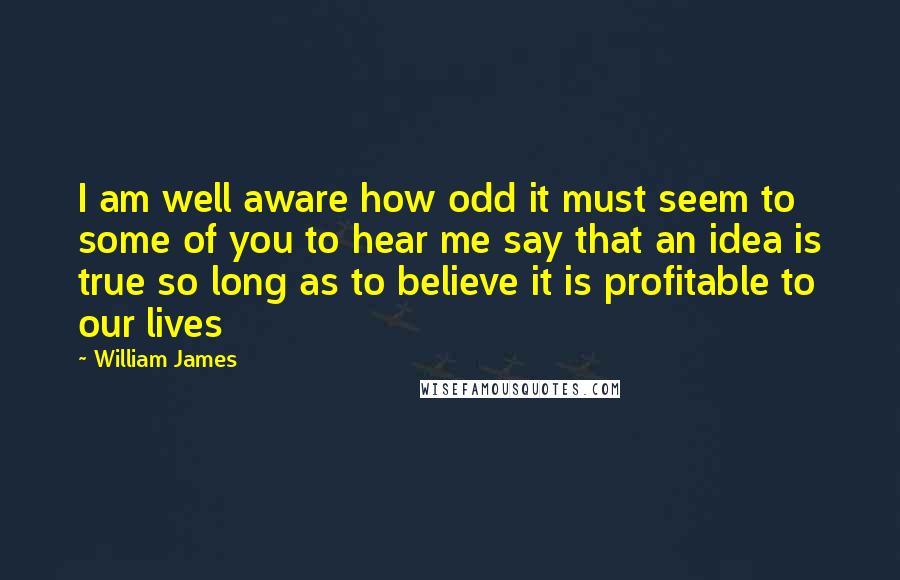 William James Quotes: I am well aware how odd it must seem to some of you to hear me say that an idea is true so long as to believe it is profitable to our lives