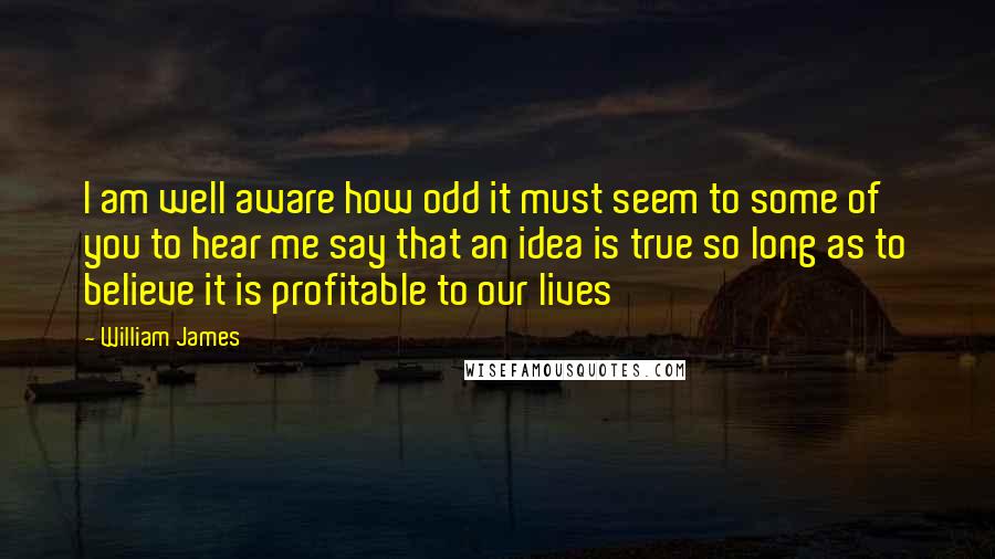 William James Quotes: I am well aware how odd it must seem to some of you to hear me say that an idea is true so long as to believe it is profitable to our lives