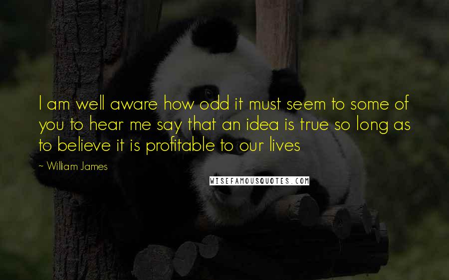 William James Quotes: I am well aware how odd it must seem to some of you to hear me say that an idea is true so long as to believe it is profitable to our lives