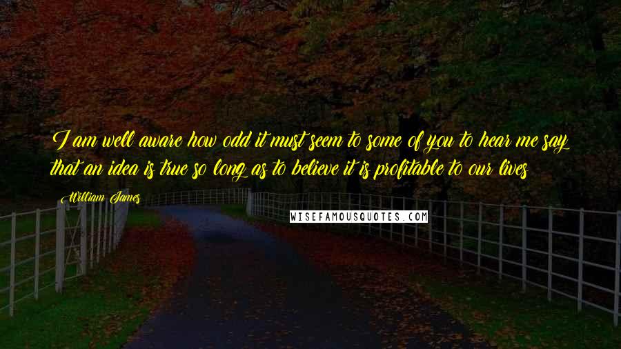 William James Quotes: I am well aware how odd it must seem to some of you to hear me say that an idea is true so long as to believe it is profitable to our lives