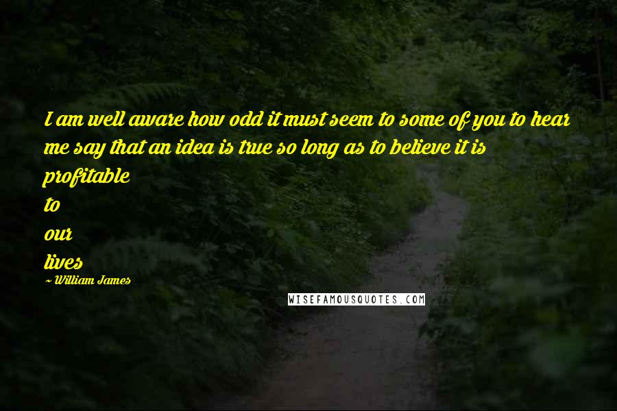 William James Quotes: I am well aware how odd it must seem to some of you to hear me say that an idea is true so long as to believe it is profitable to our lives