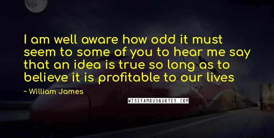 William James Quotes: I am well aware how odd it must seem to some of you to hear me say that an idea is true so long as to believe it is profitable to our lives