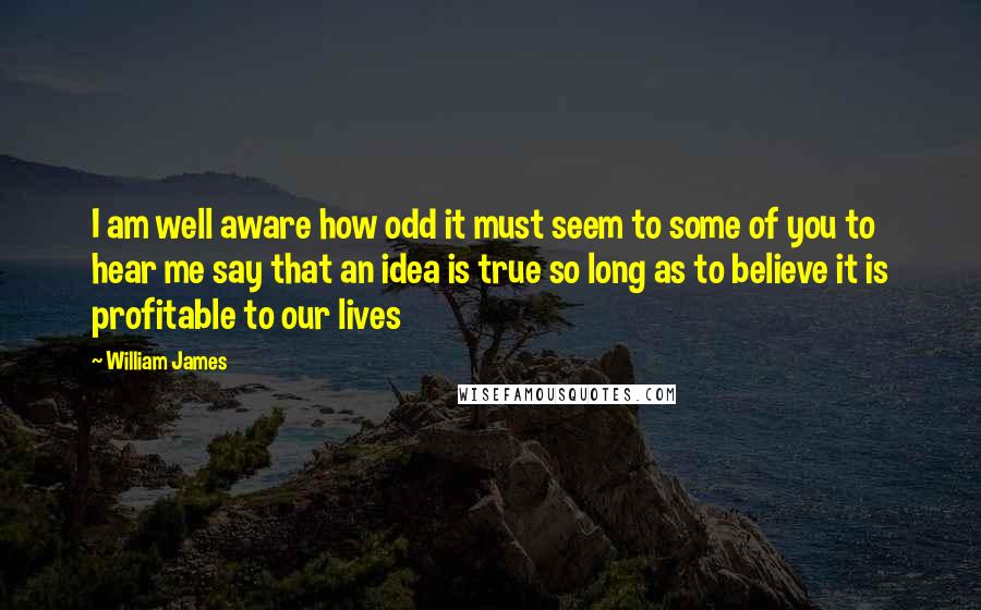 William James Quotes: I am well aware how odd it must seem to some of you to hear me say that an idea is true so long as to believe it is profitable to our lives