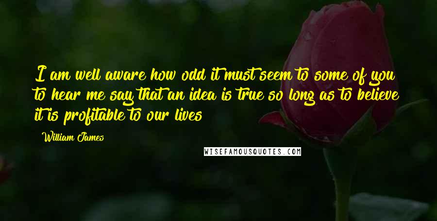 William James Quotes: I am well aware how odd it must seem to some of you to hear me say that an idea is true so long as to believe it is profitable to our lives