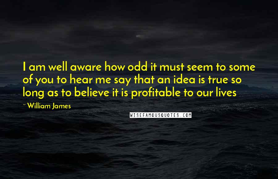 William James Quotes: I am well aware how odd it must seem to some of you to hear me say that an idea is true so long as to believe it is profitable to our lives