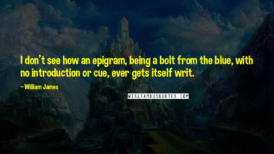 William James Quotes: I don't see how an epigram, being a bolt from the blue, with no introduction or cue, ever gets itself writ.