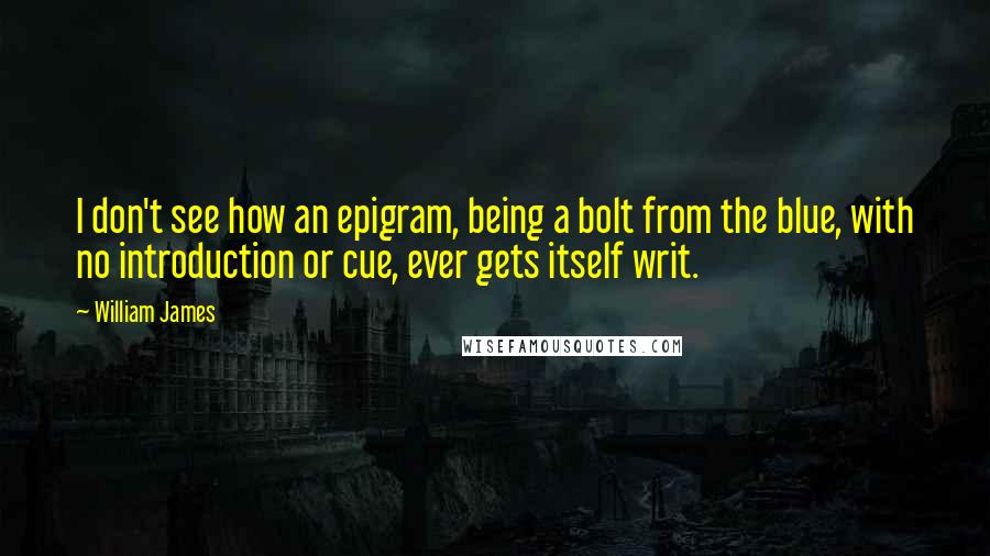 William James Quotes: I don't see how an epigram, being a bolt from the blue, with no introduction or cue, ever gets itself writ.