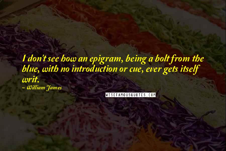 William James Quotes: I don't see how an epigram, being a bolt from the blue, with no introduction or cue, ever gets itself writ.