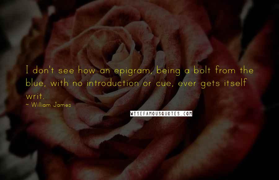 William James Quotes: I don't see how an epigram, being a bolt from the blue, with no introduction or cue, ever gets itself writ.