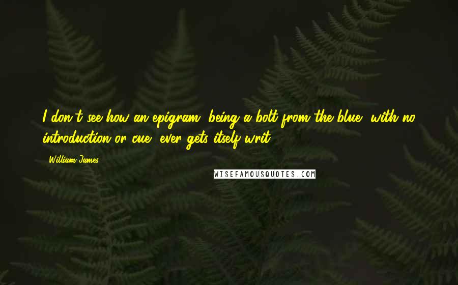 William James Quotes: I don't see how an epigram, being a bolt from the blue, with no introduction or cue, ever gets itself writ.