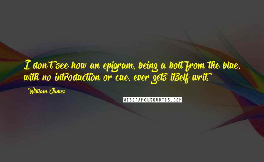 William James Quotes: I don't see how an epigram, being a bolt from the blue, with no introduction or cue, ever gets itself writ.