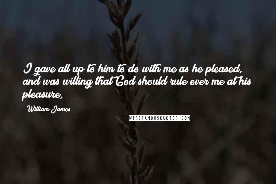 William James Quotes: I gave all up to him to do with me as he pleased, and was willing that God should rule over me at his pleasure,