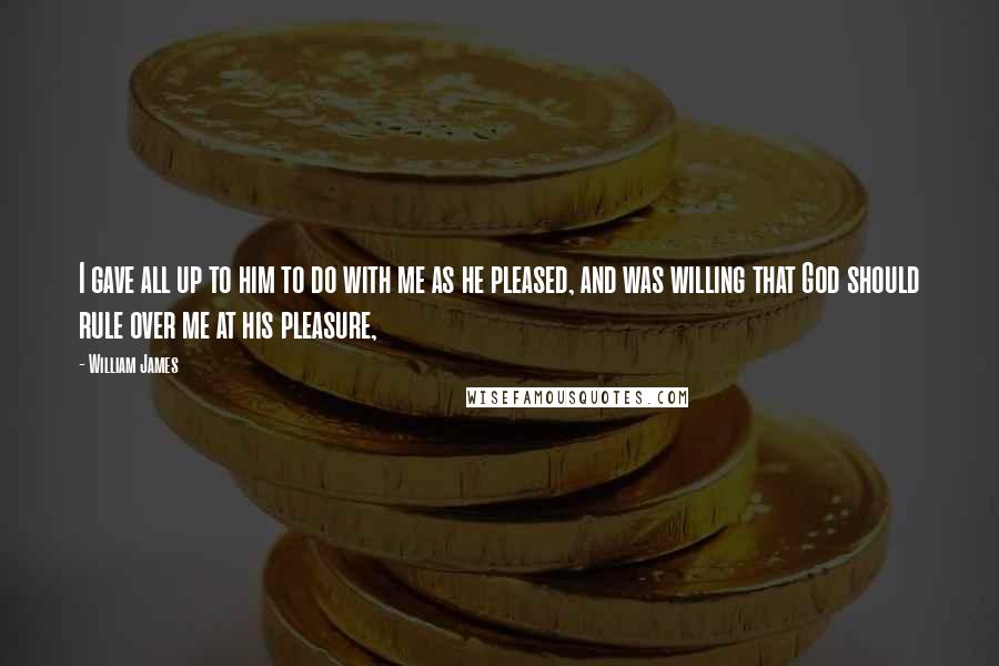 William James Quotes: I gave all up to him to do with me as he pleased, and was willing that God should rule over me at his pleasure,