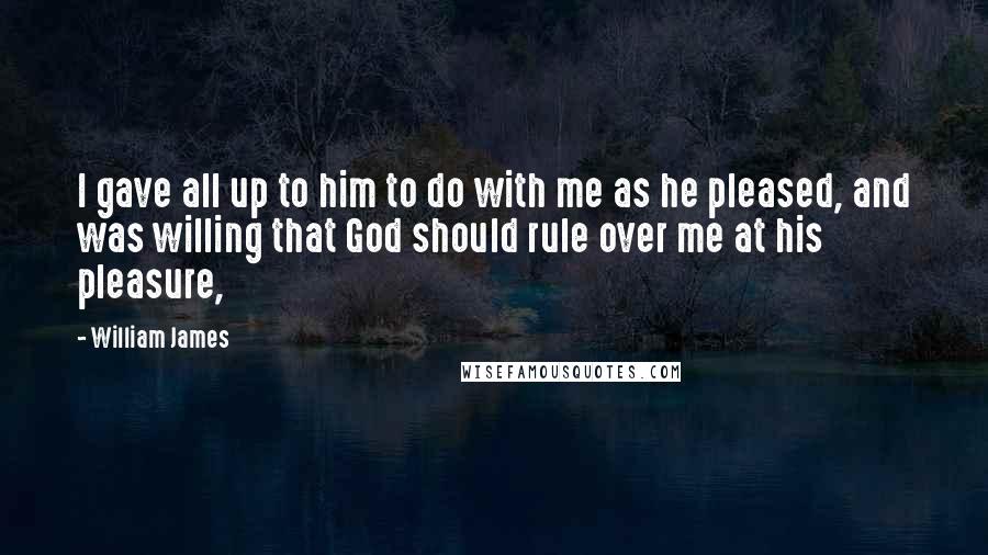 William James Quotes: I gave all up to him to do with me as he pleased, and was willing that God should rule over me at his pleasure,