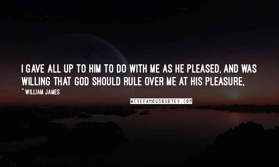 William James Quotes: I gave all up to him to do with me as he pleased, and was willing that God should rule over me at his pleasure,