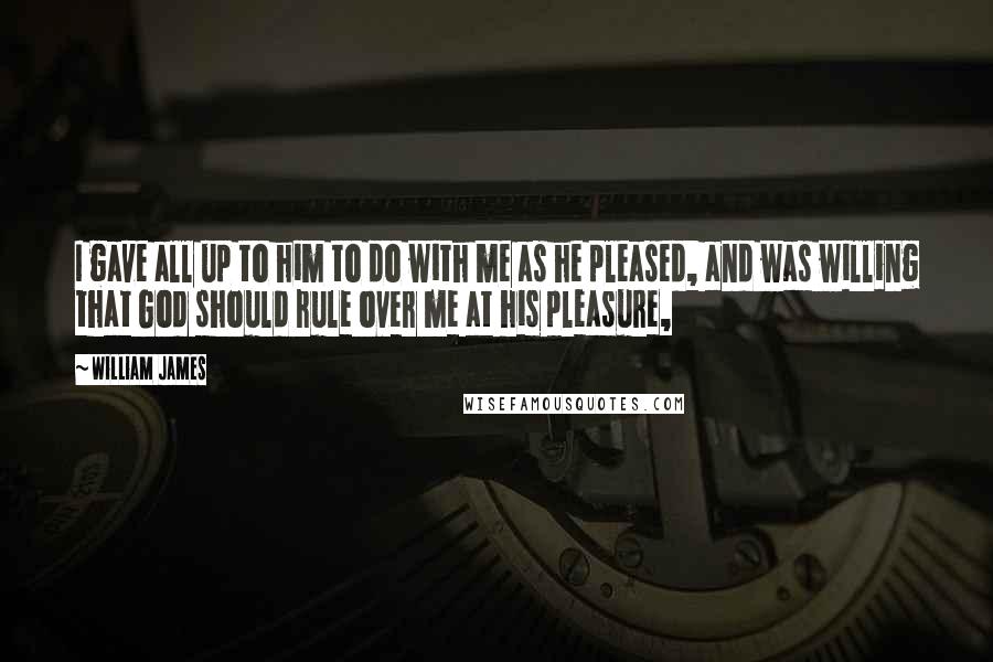 William James Quotes: I gave all up to him to do with me as he pleased, and was willing that God should rule over me at his pleasure,