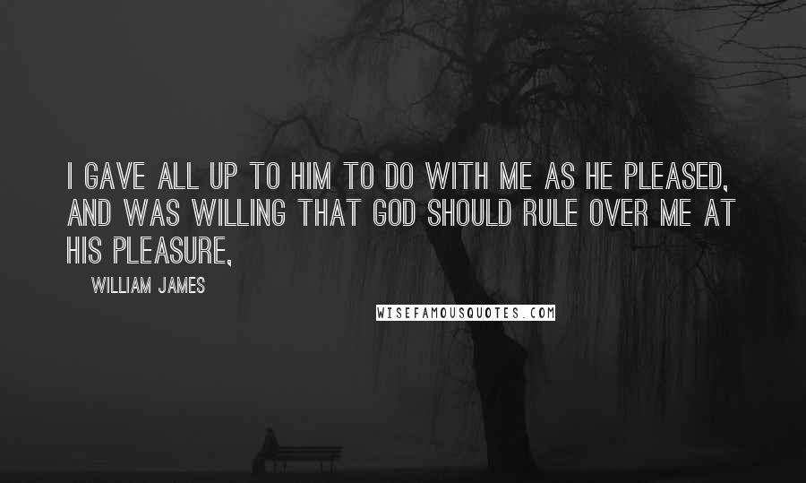 William James Quotes: I gave all up to him to do with me as he pleased, and was willing that God should rule over me at his pleasure,