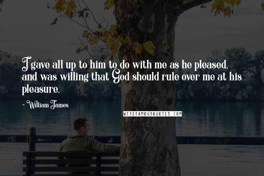 William James Quotes: I gave all up to him to do with me as he pleased, and was willing that God should rule over me at his pleasure,