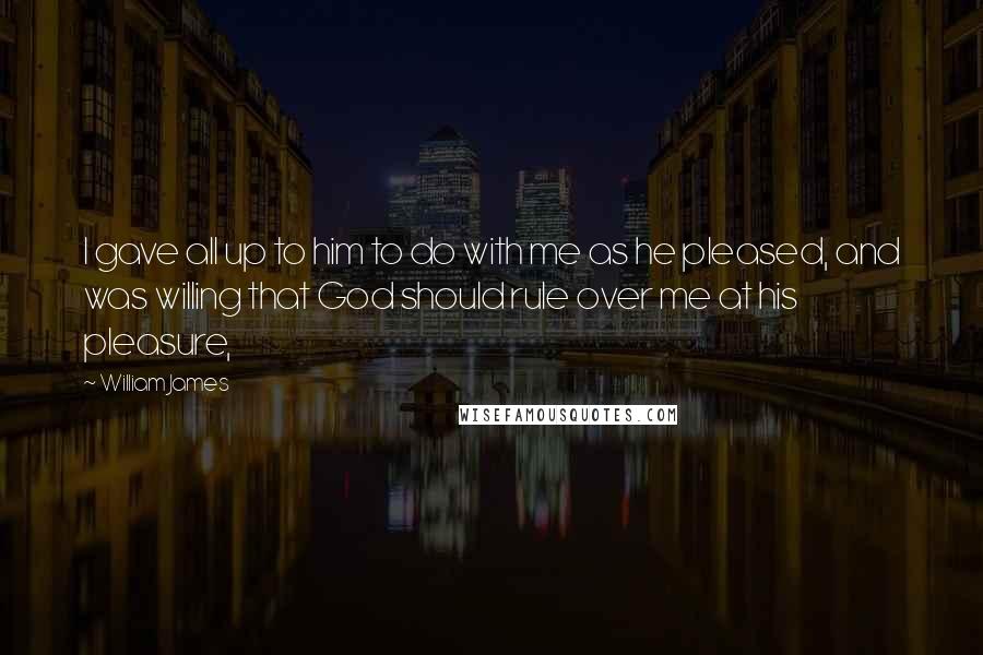 William James Quotes: I gave all up to him to do with me as he pleased, and was willing that God should rule over me at his pleasure,