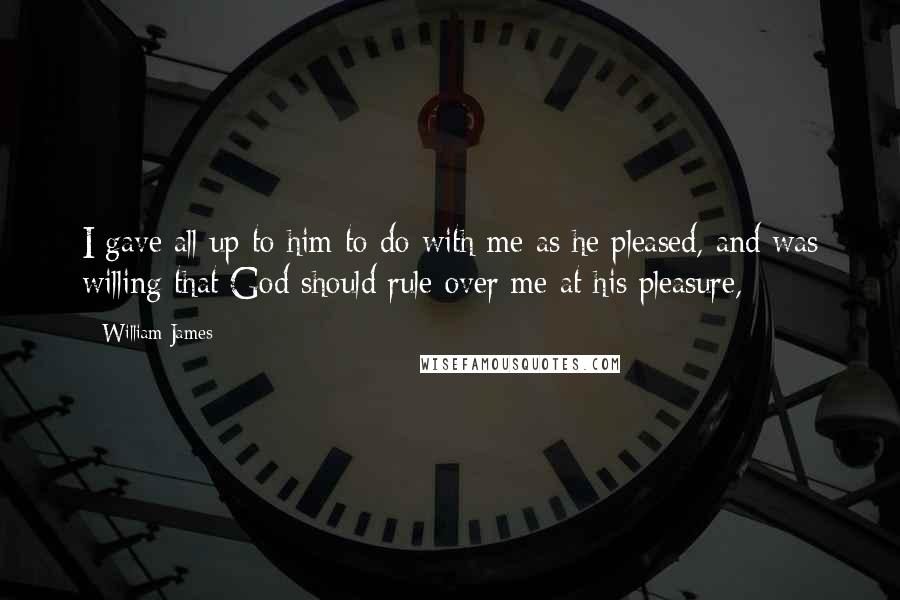 William James Quotes: I gave all up to him to do with me as he pleased, and was willing that God should rule over me at his pleasure,