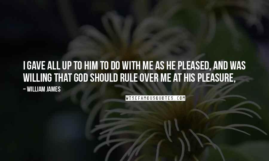 William James Quotes: I gave all up to him to do with me as he pleased, and was willing that God should rule over me at his pleasure,