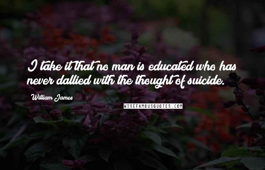 William James Quotes: I take it that no man is educated who has never dallied with the thought of suicide.