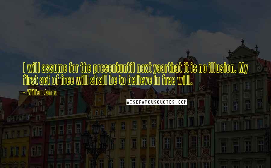 William James Quotes: I will assume for the presentuntil next yearthat it is no illusion. My first act of free will shall be to believe in free will.