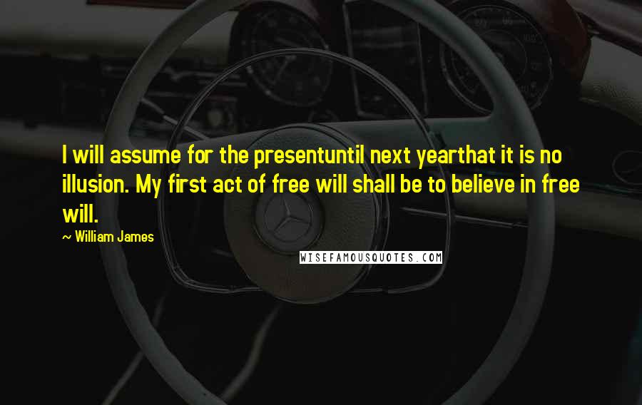 William James Quotes: I will assume for the presentuntil next yearthat it is no illusion. My first act of free will shall be to believe in free will.