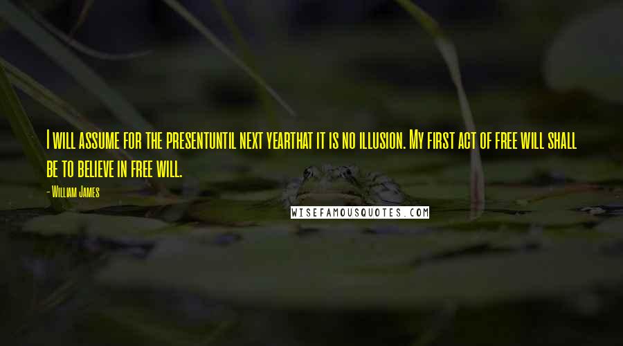 William James Quotes: I will assume for the presentuntil next yearthat it is no illusion. My first act of free will shall be to believe in free will.
