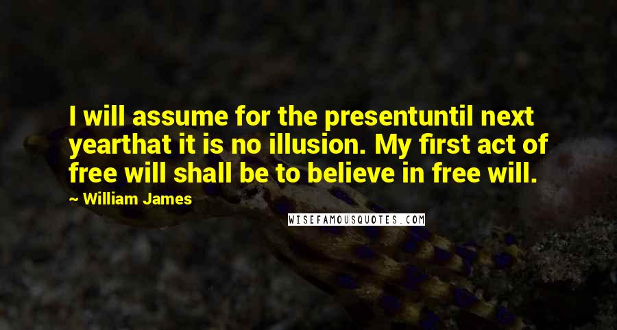 William James Quotes: I will assume for the presentuntil next yearthat it is no illusion. My first act of free will shall be to believe in free will.