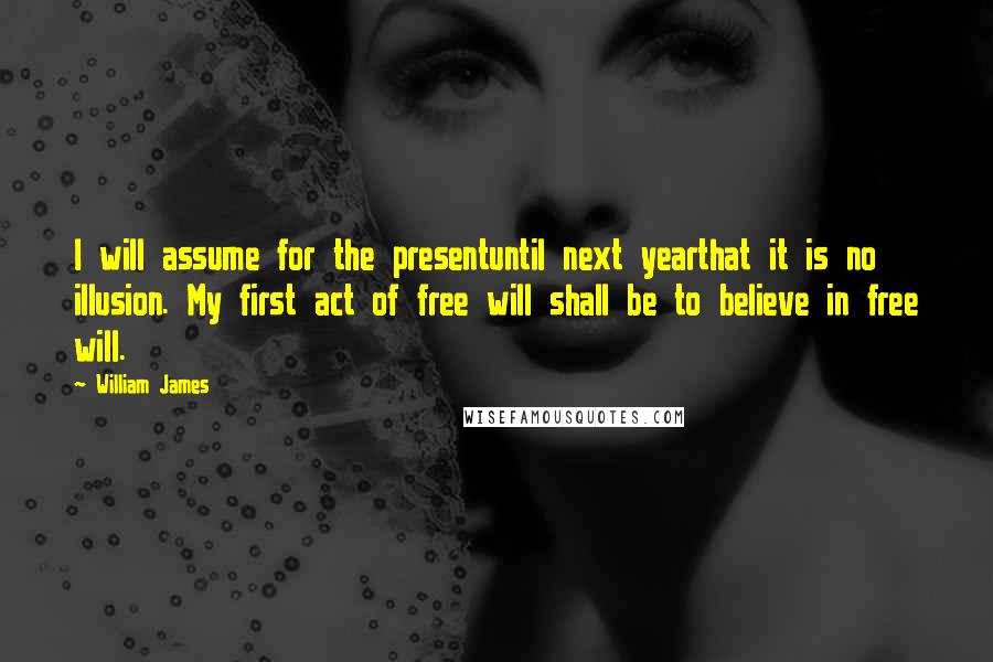 William James Quotes: I will assume for the presentuntil next yearthat it is no illusion. My first act of free will shall be to believe in free will.