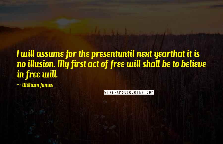 William James Quotes: I will assume for the presentuntil next yearthat it is no illusion. My first act of free will shall be to believe in free will.