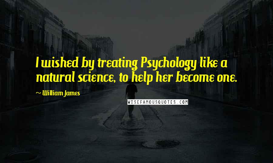 William James Quotes: I wished by treating Psychology like a natural science, to help her become one.