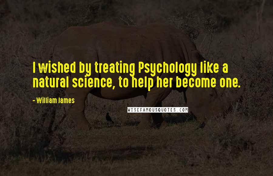 William James Quotes: I wished by treating Psychology like a natural science, to help her become one.