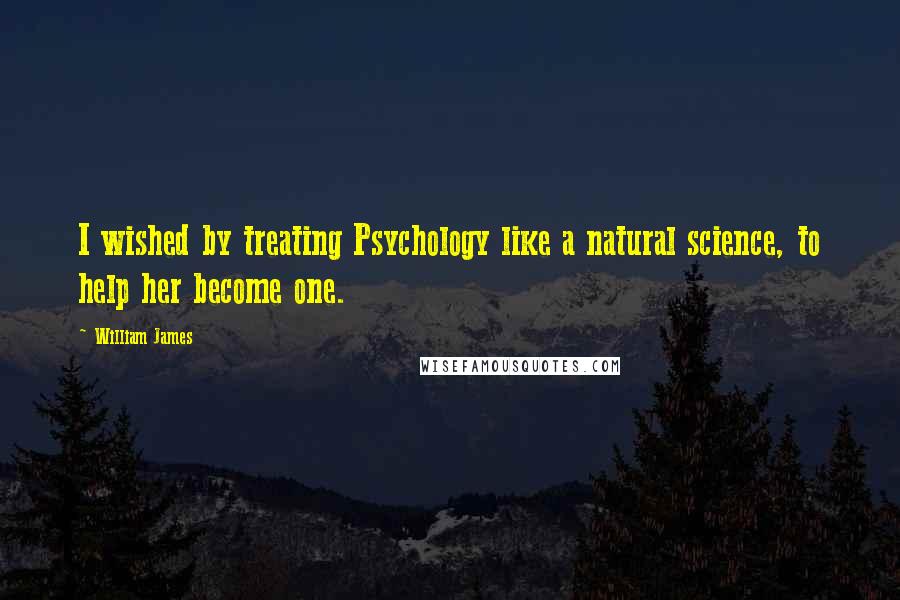 William James Quotes: I wished by treating Psychology like a natural science, to help her become one.